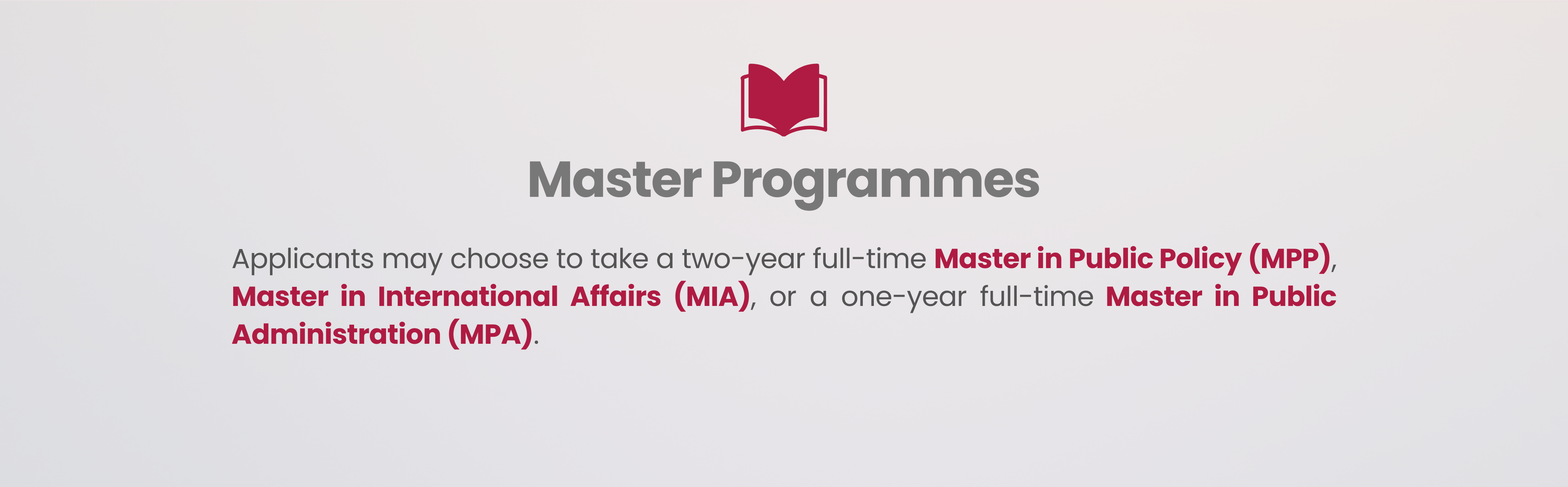 Master Programmes Applicants may choose to take a two-year full-time Master in Public Policy (MPP), Master in International Affairs (MIA), or a one-year full-time Master in Public Administration (MPA).   For details, please refer to LKYSPP website.