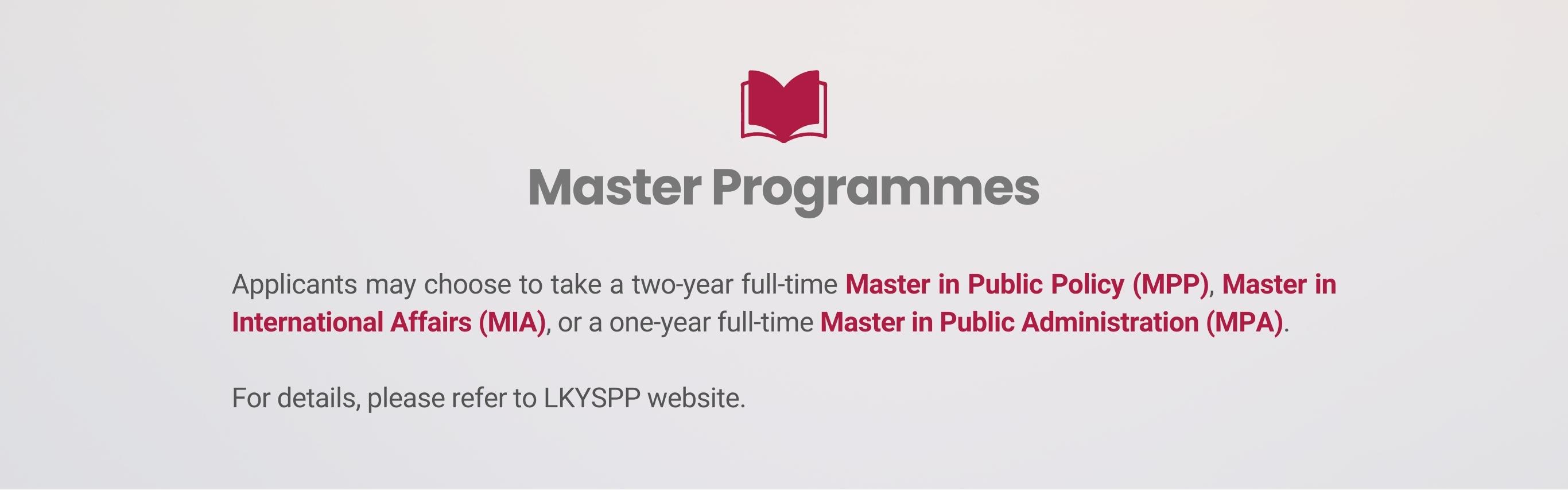Master Programmes Applicants may choose to take a two-year full-time Master in Public Policy (MPP), Master in International Affairs (MIA), or a one-year full-time Master in Public Administration (MPA).   For details, please refer to LKYSPP website.